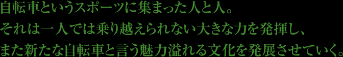 自転車というスポーツに集まった人と人。それは一人では乗り越えられない大きな力を発揮し、また新たな自転車と言う魅力溢れる文化を発展させていく。