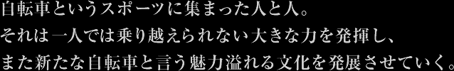 自転車というスポーツに集まった人と人。 それは一人では乗り越えられない大きな力を発揮し、 また新たな自転車と言う魅力溢れる文化を発展させていく。